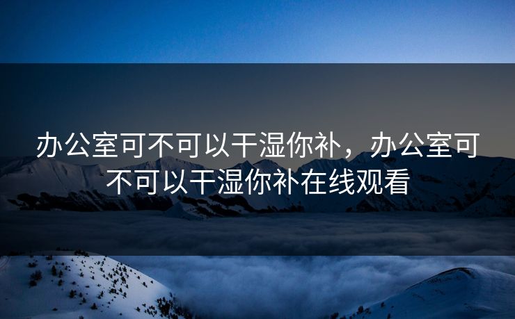 办公室可不可以干湿你补,办公室可不可以干湿你补在线观看