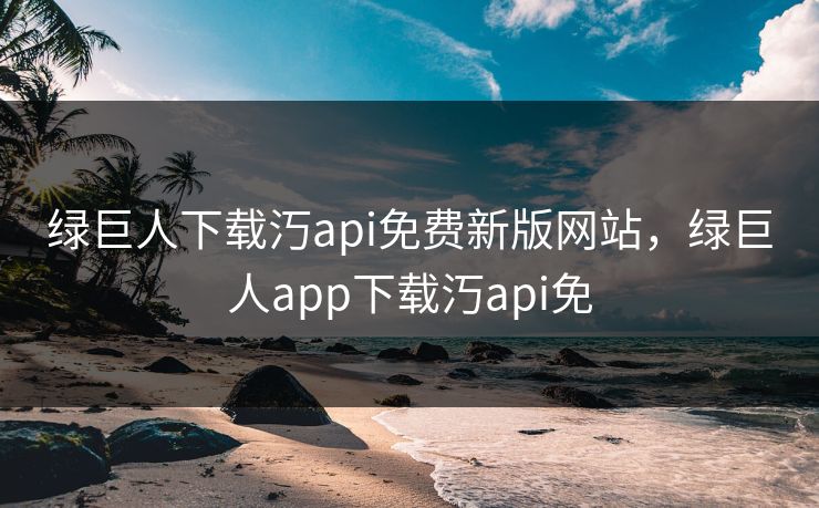 绿巨人下载汅api免费新版网站，绿巨人app下载汅api免