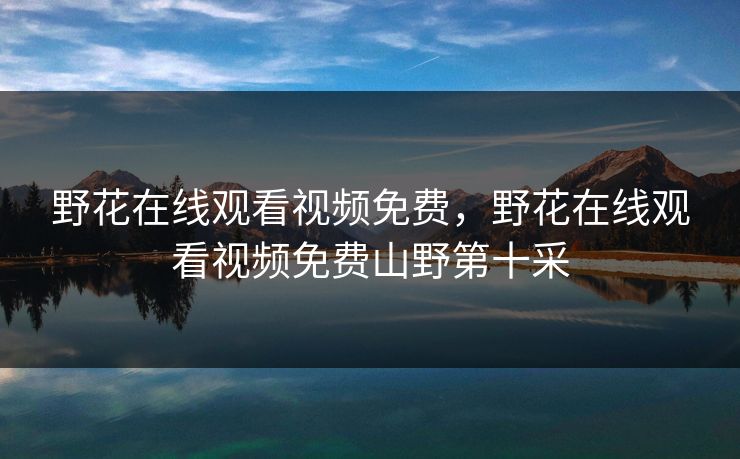 野花在线观看视频免费,野花在线观看视频免费山野第十采 野花在线观看视频免费,野花在线观看视频免费山野第十采