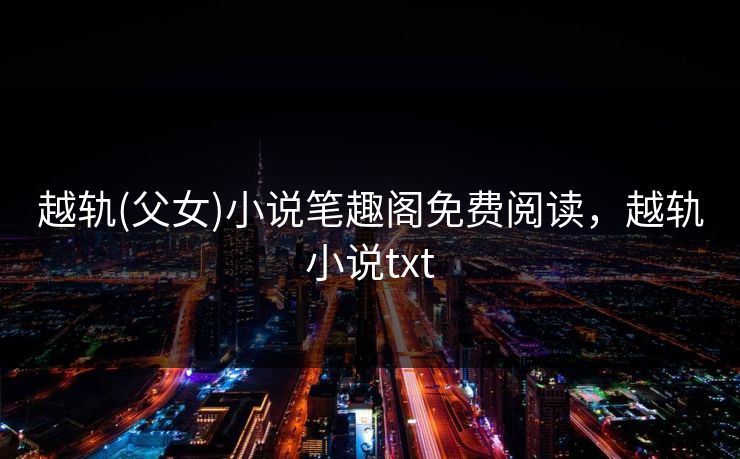 越轨(父女)小说笔趣阁免费阅读，越轨小说txt