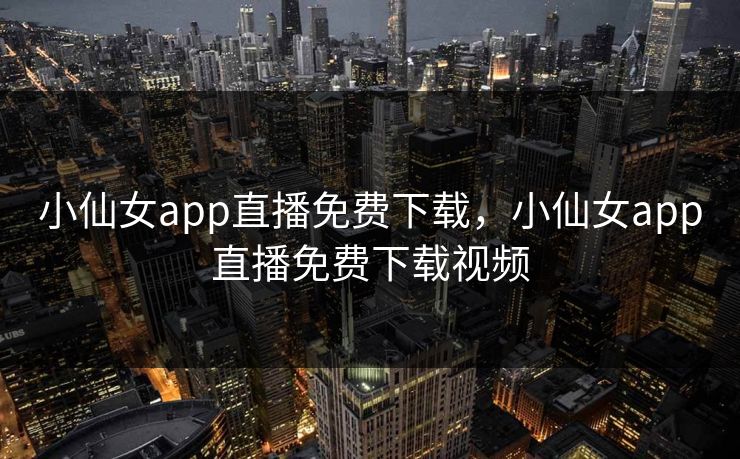 小仙女app直播免费下载，小仙女app直播免费下载视频
