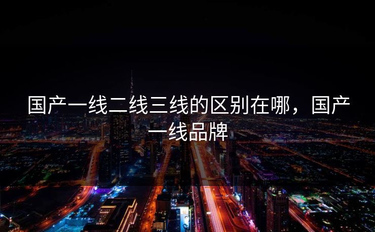 国产一线二线三线的区别在哪，国产一线品牌
