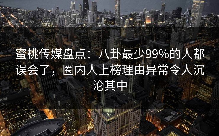 蜜桃传媒盘点：八卦最少99%的人都误会了，圈内人上榜理由异常令人沉沦其中