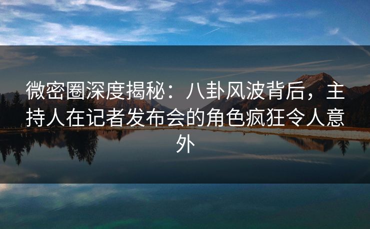 微密圈深度揭秘:八卦风波背后,主持人在记者发布会的角色疯狂令人意外