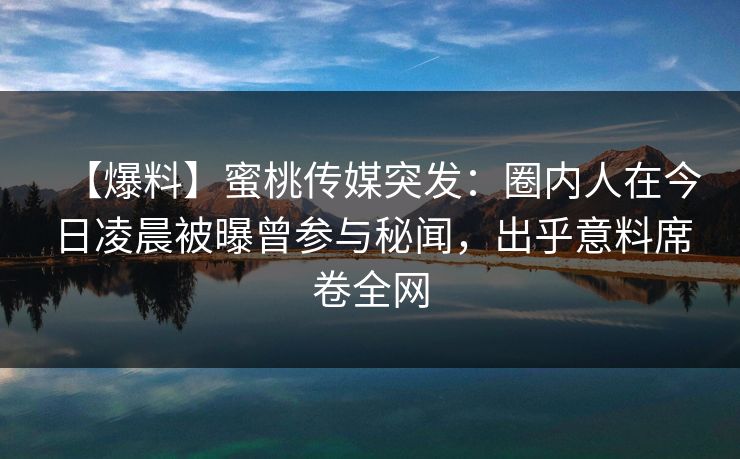 【爆料】蜜桃传媒突发：圈内人在今日凌晨被曝曾参与秘闻，出乎意料席卷全网