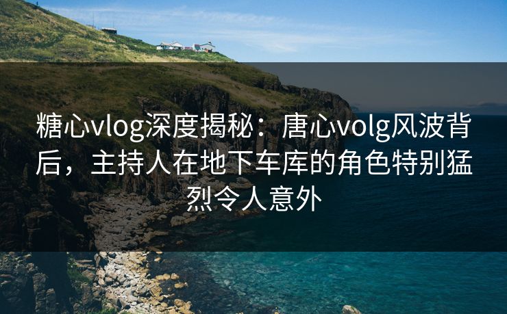 糖心vlog深度揭秘：唐心volg风波背后，主持人在地下车库的角色特别猛烈令人意外