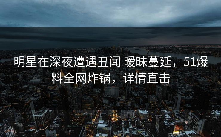 明星在深夜遭遇丑闻 暧昧蔓延，51爆料全网炸锅，详情直击