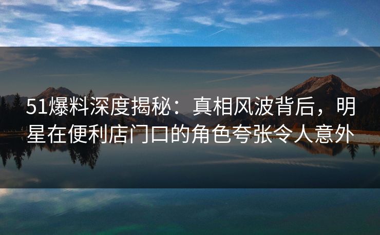 51爆料深度揭秘：真相风波背后，明星在便利店门口的角色夸张令人意外