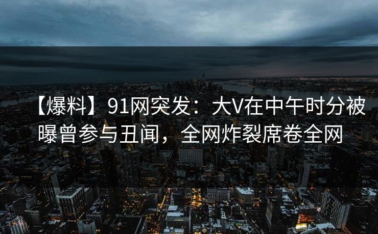 【爆料】91网突发：大V在中午时分被曝曾参与丑闻，全网炸裂席卷全网