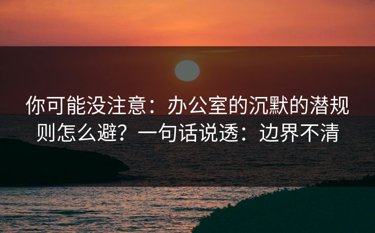 你可能没注意：办公室的沉默的潜规则怎么避？一句话说透：边界不清