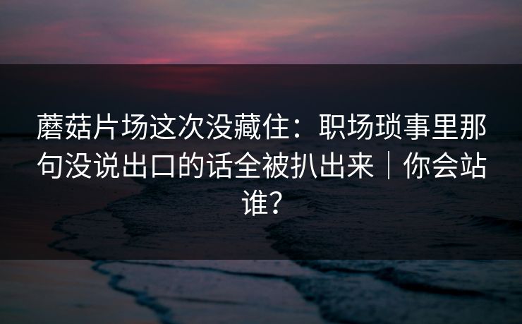 蘑菇片场这次没藏住：职场琐事里那句没说出口的话全被扒出来｜你会站谁？