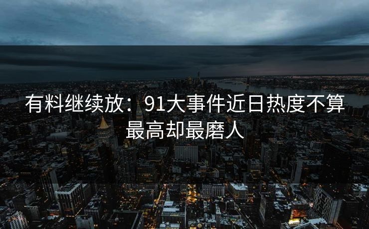 有料继续放：91大事件近日热度不算最高却最磨人