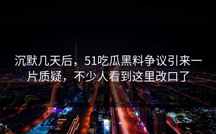 沉默几天后，51吃瓜黑料争议引来一片质疑，不少人看到这里改口了