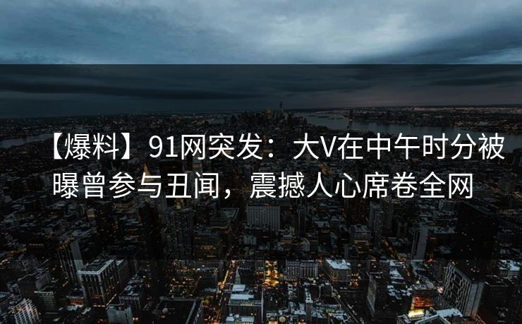 【爆料】91网突发：大V在中午时分被曝曾参与丑闻，震撼人心席卷全网