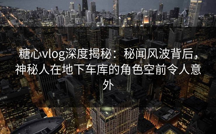 糖心vlog深度揭秘:秘闻风波背后,神秘人在地下车库的角色空前令人意外