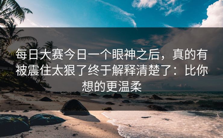 每日大赛今日一个眼神之后,真的有被震住太狠了终于解释清楚了:比你想的更温柔