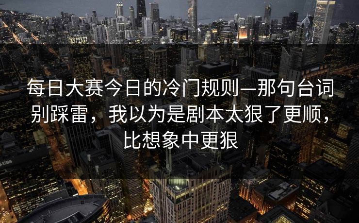 每日大赛今日的冷门规则—那句台词别踩雷,我以为是剧本太狠了更顺,比想象中更狠