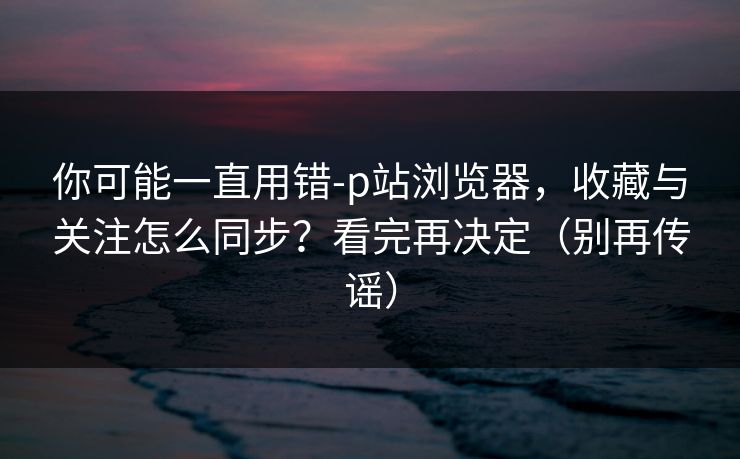 你可能一直用错-p站浏览器，收藏与关注怎么同步？看完再决定（别再传谣）