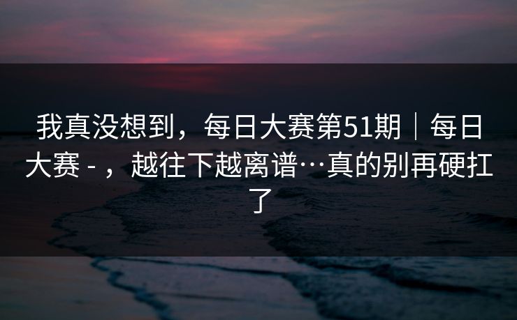 我真没想到，每日大赛第51期｜每日大赛 - ，越往下越离谱…真的别再硬扛了