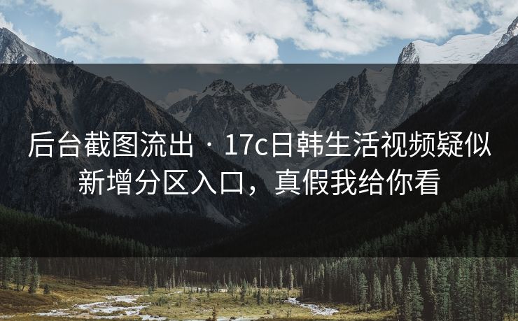 后台截图流出 · 17c日韩生活视频疑似新增分区入口，真假我给你看