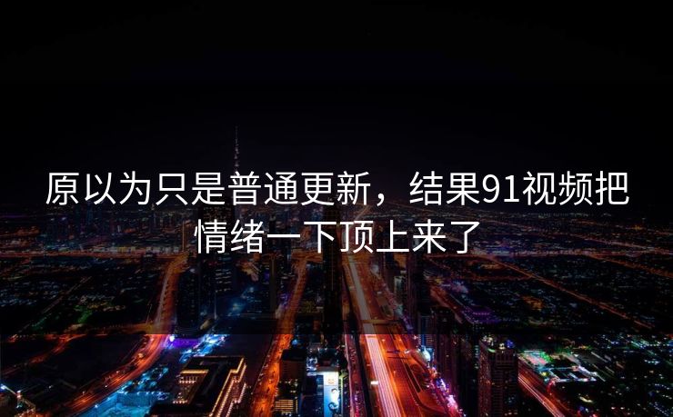 原以为只是普通更新，结果91视频把情绪一下顶上来了